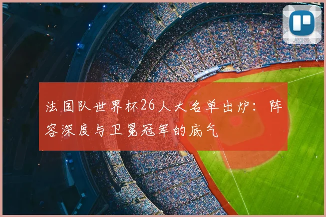 法国队世界杯26人大名单出炉：阵容深度与卫冕冠军的底气