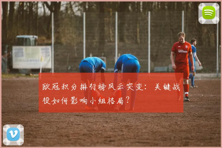 欧冠积分排行榜风云突变：关键战役如何影响小组格局？