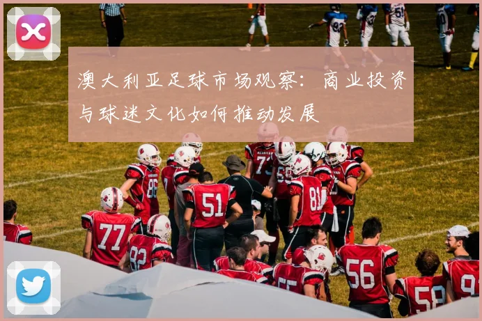 澳大利亚足球市场观察：商业投资与球迷文化如何推动发展