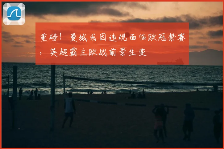 重磅！曼城或因违规面临欧冠禁赛，英超霸主欧战前景生变