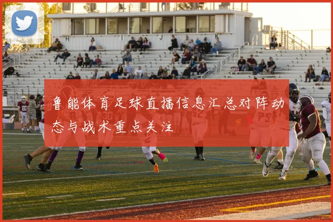 鲁能体育足球直播信息汇总对阵动态与战术重点关注