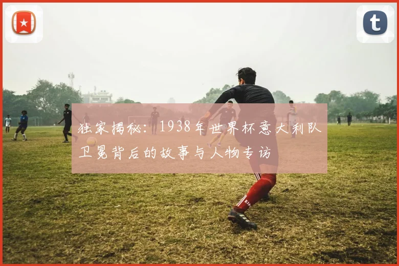 独家揭秘：1938年世界杯意大利队卫冕背后的故事与人物专访