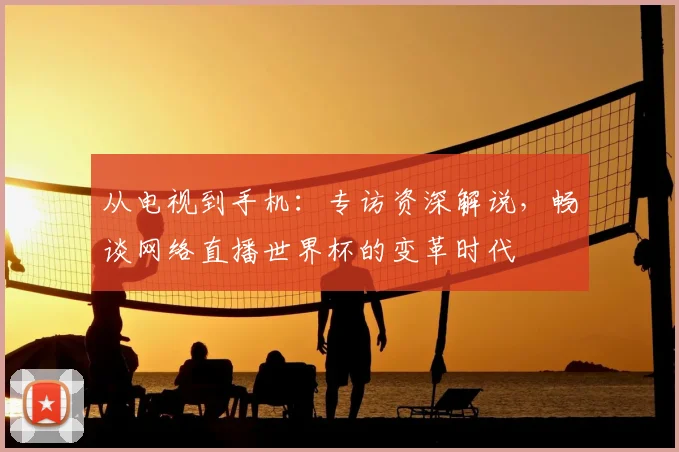 从电视到手机：专访资深解说，畅谈网络直播世界杯的变革时代