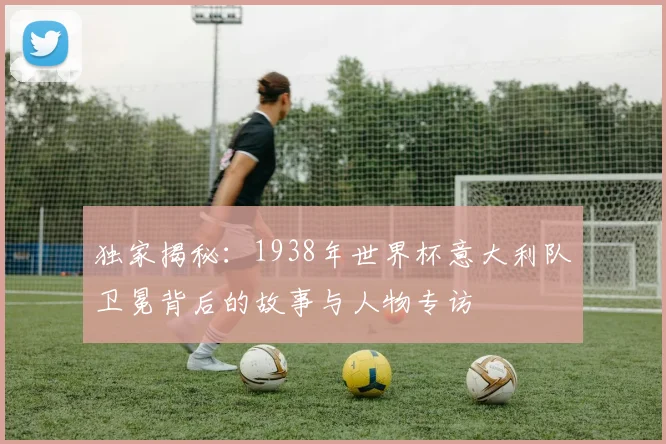 独家揭秘：1938年世界杯意大利队卫冕背后的故事与人物专访