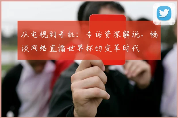从电视到手机：专访资深解说，畅谈网络直播世界杯的变革时代