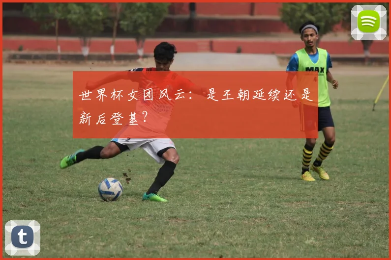 世界杯女团风云：是王朝延续还是新后登基？
