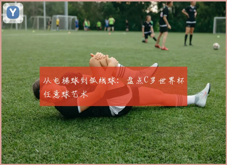 从电梯球到弧线球：盘点C罗世界杯任意球艺术