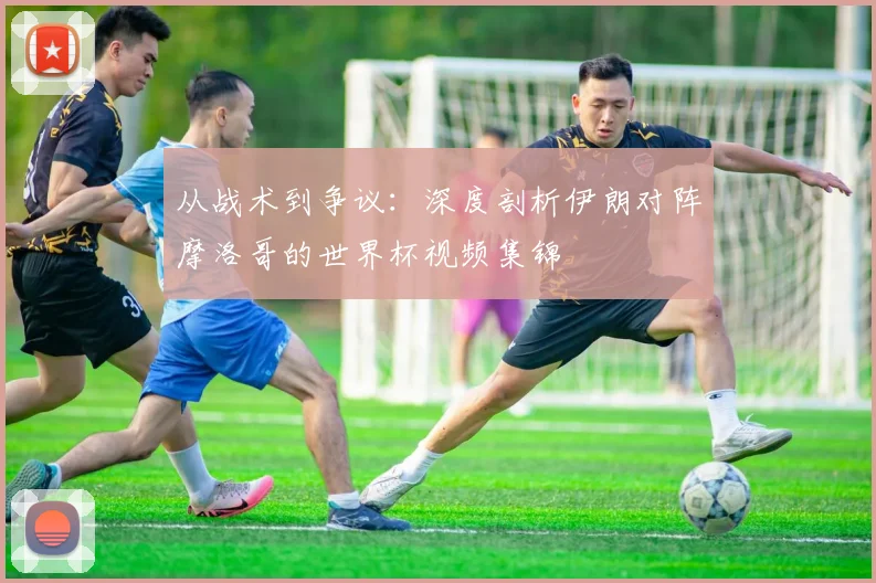 从战术到争议：深度剖析伊朗对阵摩洛哥的世界杯视频集锦
